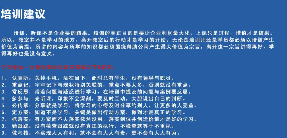 培訓建議
培訓、聽課不是企業(yè)要的結果。培訓的真正目的是要讓企業(yè)利潤最大化，上課只是過程，增值才是結果。所以，教室并不是學習的地方，離開教室后的行動才是學習的開始。無論是培訓師還是學員都必須以培訓產生價值為前提，所講的內容與所學的知識都必須圍繞幫助公司產生最大價值為宗旨，離開這一宗旨講得再好，學得再好也是沒有意義。
學員參加一次有價值的培訓應遵循以下9要素
1.認真聽：關掉手機，活在當下，此時只有學生，沒有領導與職員。
2.重點記：牢牢記下與現(xiàn)狀特別關聯(lián)的，重點不要太多，否則就沒有重點。
3.常反思：帶著問題與疑惑進行學習，在培訓中提及的問題與案例要反思。
4.多參與：光聽課，印象不會深刻，要及時互動，大膽說出自己的判斷。
5.必傳承：分享就是學習，將學習的心得及時分享給別人，讓更多的人受益。
6.定方案：知道不是學習，關鍵是做出行動方案，做到才是真正的學習。
7.抓落實：有方案而不去落實依然沒用，落實到位并創(chuàng)造價值才是好的學習。
8.勤跟蹤：沒有檢查跟蹤就沒有真正的執(zhí)行，不檢查就等于不重視。
9.做考核：不實現(xiàn)人人有利，就不會有人人有責，更不會有人人有為。
