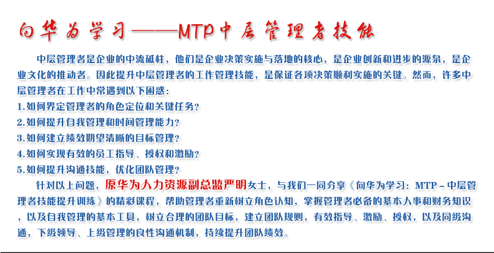 向華為學(xué)習(xí)——MTP中層管理者技能
   中層管理者是企業(yè)的中流砥柱，他們是企業(yè)決策實(shí)施與落地的核心，是企業(yè)創(chuàng)新和進(jìn)步的源泉，是企業(yè)文化的推動(dòng)者。因此提升中層管理者的工作管理技能，是保證各項(xiàng)決策順利實(shí)施的關(guān)鍵。然而，許多中層管理者在工作中常遇到以下困惑：
1. 如何界定管理者的角色定位和關(guān)鍵任務(wù)？
2. 如何提升自我管理和時(shí)間管理能力？
3. 如何建立績(jī)效期望清晰的目標(biāo)管理？
4. 如何實(shí)現(xiàn)有效的員工指導(dǎo)、授權(quán)和激勵(lì)？
5. 如何提升溝通技能，優(yōu)化團(tuán)隊(duì)管理？
   針對(duì)以上問(wèn)題，原華為人力資源副總監(jiān)嚴(yán)明女士，與我們一同分享《向華為學(xué)習(xí)：MTP－中層管理者技能提升訓(xùn)練》的精彩課程，幫助管理者重新樹立角色認(rèn)知，掌握管理者必備的基本人事和財(cái)務(wù)知識(shí)，以及自我管理的基本工具，樹立合理的團(tuán)隊(duì)目標(biāo)，建立團(tuán)隊(duì)規(guī)則，有效指導(dǎo)、激勵(lì)、授權(quán)，以及同級(jí)溝通，下級(jí)領(lǐng)導(dǎo)、上級(jí)管理的良性溝通機(jī)制，持續(xù)提升團(tuán)隊(duì)績(jī)效。