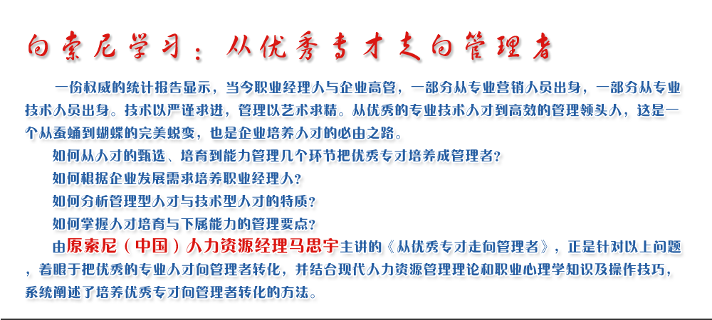 向索尼學(xué)習(xí)：從優(yōu)秀專才走向管理者
   一份權(quán)威的統(tǒng)計(jì)報(bào)告顯示，當(dāng)今職業(yè)經(jīng)理人與企業(yè)高管，一部分從專業(yè)營(yíng)銷人員出身，一部分從專業(yè)技術(shù)人員出身。技術(shù)以嚴(yán)謹(jǐn)求進(jìn)，管理以藝術(shù)求精。從優(yōu)秀的專業(yè)技術(shù)人才到高效的管理領(lǐng)頭人，這是一個(gè)從蠶蛹到蝴蝶的完美蛻變，也是企業(yè)培養(yǎng)人才的必由之路。
   如何從人才的甄選、培育到能力管理幾個(gè)環(huán)節(jié)把優(yōu)秀專才培養(yǎng)成管理者？ 
   如何根據(jù)企業(yè)發(fā)展需求培養(yǎng)職業(yè)經(jīng)理人？ 
   如何分析管理型人才與技術(shù)型人才的特質(zhì)？ 
   如何掌握人才培育與下屬能力的管理要點(diǎn)？ 
   由原索尼（中國(guó)）人力資源經(jīng)理馬思宇主講的《從優(yōu)秀專才走向管理者》，正是針對(duì)以上問(wèn)題，著眼于把優(yōu)秀的專業(yè)人才向管理者轉(zhuǎn)化，并結(jié)合現(xiàn)代人力資源管理理論和職業(yè)心理學(xué)知識(shí)及操作技巧，系統(tǒng)闡述了培養(yǎng)優(yōu)秀專才向管理者轉(zhuǎn)化的方法。