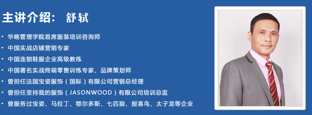 主講介紹：舒軾
? 華略管理學(xué)院首席服裝培訓(xùn)咨詢師
? 中國實(shí)戰(zhàn)店鋪營銷專家
? 中國連鎖鞋服企業(yè)高級(jí)教練
? 中國著名實(shí)戰(zhàn)終端零售訓(xùn)練專家、品牌策劃師
? 曾擔(dān)任法國寶姿服飾（國際）有限公司營銷總經(jīng)理
? 曾擔(dān)任堅(jiān)持我的服飾（JASONWOOD）有限公司培訓(xùn)總監(jiān)
? 曾服務(wù)過寶姿、馬拉丁、鄂爾多斯、七匹狼、報(bào)喜鳥、太子龍等企業(yè)