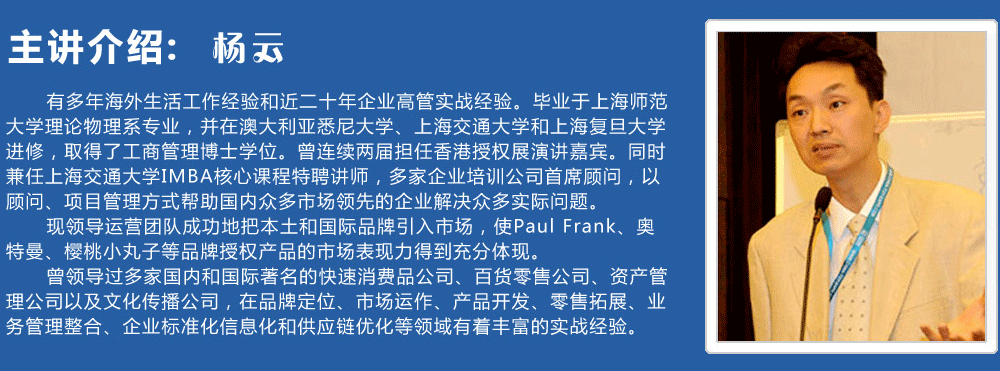 主講介紹：楊云   
      有多年海外生活工作經(jīng)驗(yàn)和近二十年企業(yè)高管實(shí)戰(zhàn)經(jīng)驗(yàn)。畢業(yè)于上海師范大學(xué)理論物理系專業(yè)，并在澳大利亞悉尼大學(xué)、上海交通大學(xué)和上海復(fù)旦大學(xué)進(jìn)修，取得了工商管理博士學(xué)位。曾連續(xù)兩屆擔(dān)任香港授權(quán)展演講嘉賓。同時(shí)兼任上海交通大學(xué)IMBA核心課程特聘講師，多家企業(yè)培訓(xùn)公司首席顧問，以顧問、項(xiàng)目管理方式幫助國(guó)內(nèi)眾多市場(chǎng)領(lǐng)先的企業(yè)解決眾多實(shí)際問題。
      現(xiàn)領(lǐng)導(dǎo)運(yùn)營(yíng)團(tuán)隊(duì)成功地把本土和國(guó)際品牌引入市場(chǎng)，使Paul Frank、奧特曼、櫻桃小丸子等品牌授權(quán)產(chǎn)品的市場(chǎng)表現(xiàn)力得到充分體現(xiàn)。
      曾領(lǐng)導(dǎo)過多家國(guó)內(nèi)和國(guó)際著名的快速消費(fèi)品公司、百貨零售公司、資產(chǎn)管理公司以及文化傳播公司，在品牌定位、市場(chǎng)運(yùn)作、產(chǎn)品開發(fā)、零售拓展、業(yè)務(wù)管理整合、企業(yè)標(biāo)準(zhǔn)化信息化和供應(yīng)鏈優(yōu)化等領(lǐng)域有著豐富的實(shí)戰(zhàn)經(jīng)驗(yàn)。